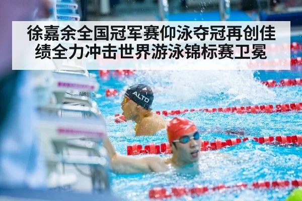 徐嘉余全国冠军赛仰泳夺冠再创佳绩全力冲击世界游泳锦标赛卫冕