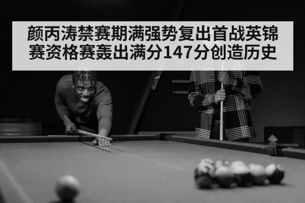 颜丙涛禁赛期满强势复出首战英锦赛资格赛轰出满分147分创造历史