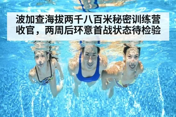 波加查海拔两千八百米秘密训练营收官，两周后环意首战状态待检验
