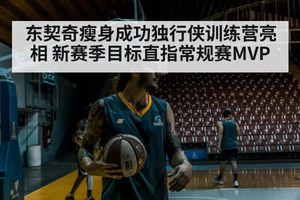 东契奇瘦身成功独行侠训练营亮相 新赛季目标直指常规赛MVP